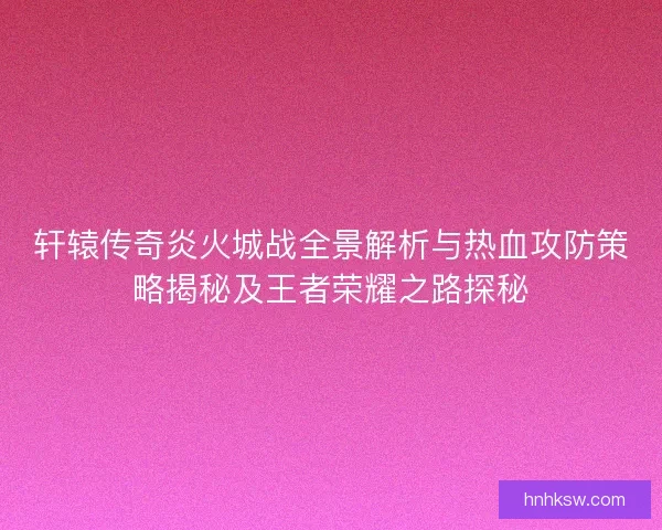 轩辕传奇炎火城战全景解析与热血攻防策略揭秘及王者荣耀之路探秘